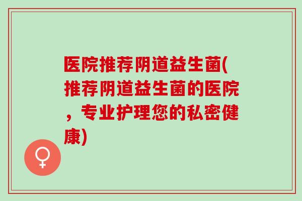 医院推荐益生菌(推荐益生菌的医院，专业护理您的私密健康)