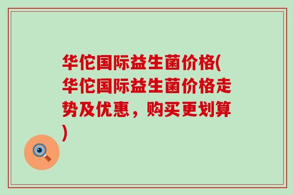 华佗国际益生菌价格(华佗国际益生菌价格走势及优惠，购买更划算)