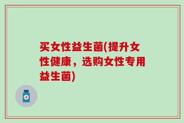 买女性益生菌(提升女性健康，选购女性专用益生菌)