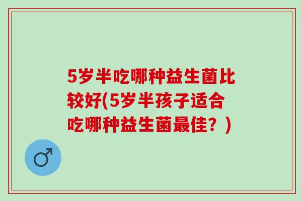 5岁半吃哪种益生菌比较好(5岁半孩子适合吃哪种益生菌佳？)