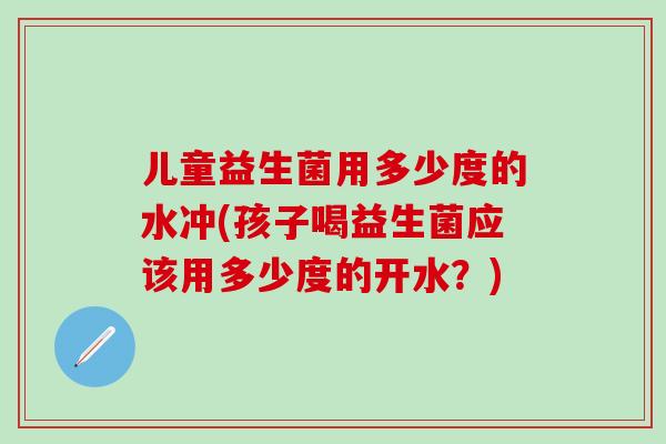 儿童益生菌用多少度的水冲(孩子喝益生菌应该用多少度的开水？)