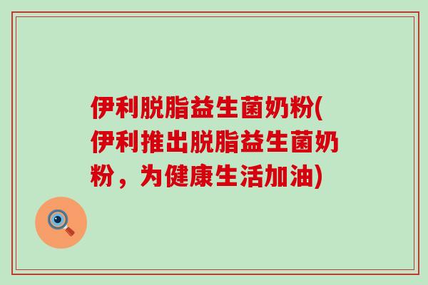 伊利脱脂益生菌奶粉(伊利推出脱脂益生菌奶粉，为健康生活加油)
