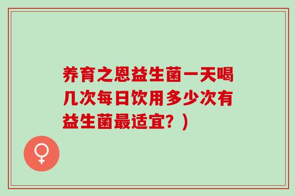 养育之恩益生菌一天喝几次每日饮用多少次有益生菌适宜？)