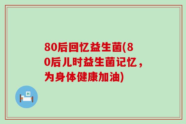 80后回忆益生菌(80后儿时益生菌记忆，为身体健康加油)