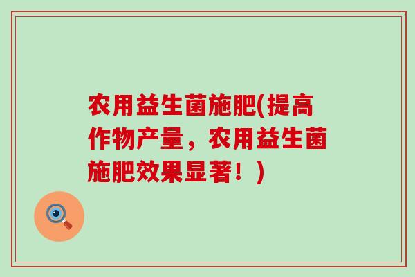 农用益生菌施肥(提高作物产量，农用益生菌施肥效果显著！)