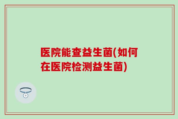 医院能查益生菌(如何在医院检测益生菌)