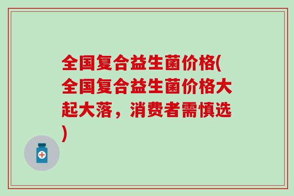 全国复合益生菌价格(全国复合益生菌价格大起大落，消费者需慎选)