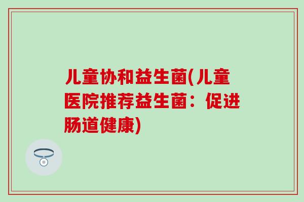 儿童协和益生菌(儿童医院推荐益生菌：促进肠道健康)