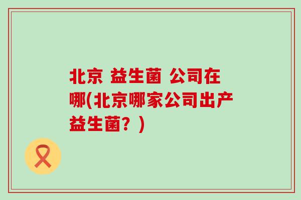 北京 益生菌 公司在哪(北京哪家公司出产益生菌?) 北京 益生菌 公司在哪(北京哪家公司出产益生菌?)