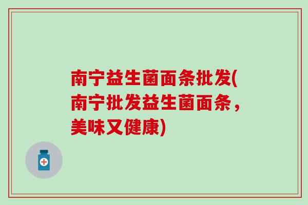 南宁益生菌面条批发(南宁批发益生菌面条，美味又健康)