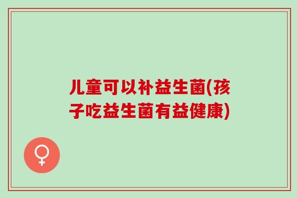 儿童可以补益生菌(孩子吃益生菌有益健康)