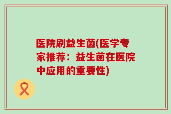 医院刷益生菌(医学专家推荐：益生菌在医院中应用的重要性)