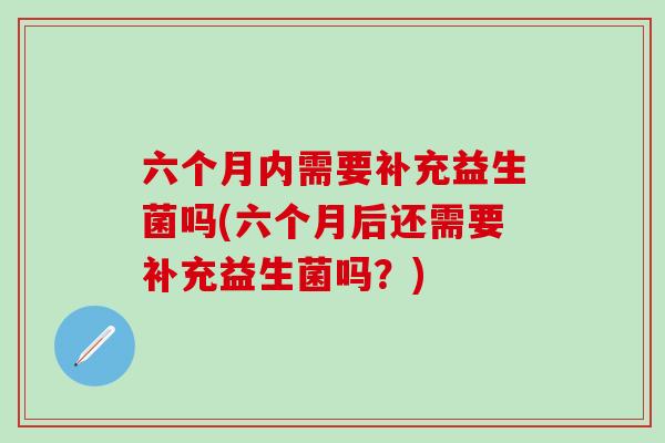 六个月内需要补充益生菌吗(六个月后还需要补充益生菌吗？)