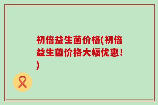 初倍益生菌价格(初倍益生菌价格大幅优惠！)