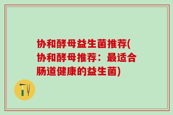 协和酵母益生菌推荐(协和酵母推荐：适合肠道健康的益生菌)