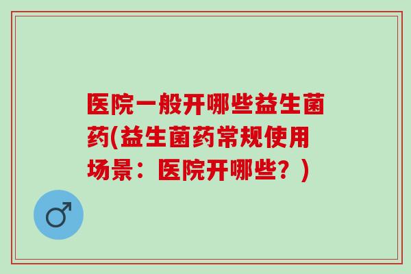 医院一般开哪些益生菌药(益生菌药常规使用场景：医院开哪些？)