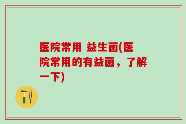 医院常用 益生菌(医院常用的有益菌，了解一下)