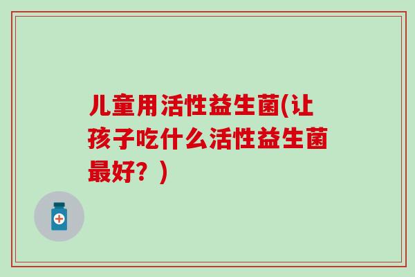 儿童用活性益生菌(让孩子吃什么活性益生菌好？)