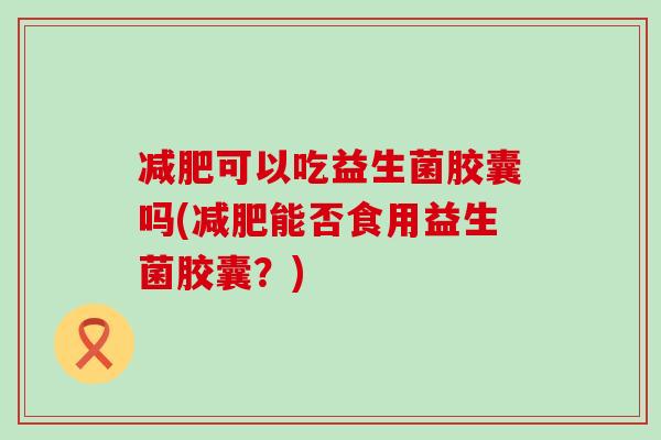 可以吃益生菌胶囊吗(能否食用益生菌胶囊？)