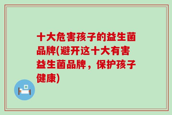 十大危害孩子的益生菌品牌(避开这十大有害益生菌品牌，保护孩子健康)