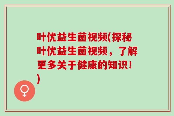 叶优益生菌视频(探秘叶优益生菌视频，了解更多关于健康的知识！)