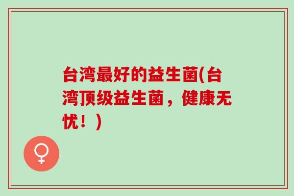 台湾好的益生菌(台湾益生菌，健康无忧！)