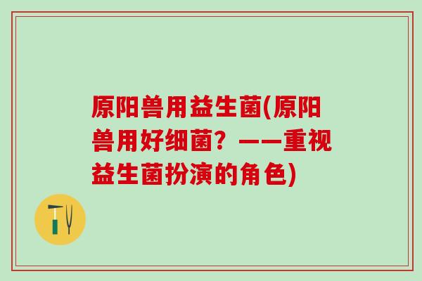 原阳兽用益生菌(原阳兽用好？——重视益生菌扮演的角色)
