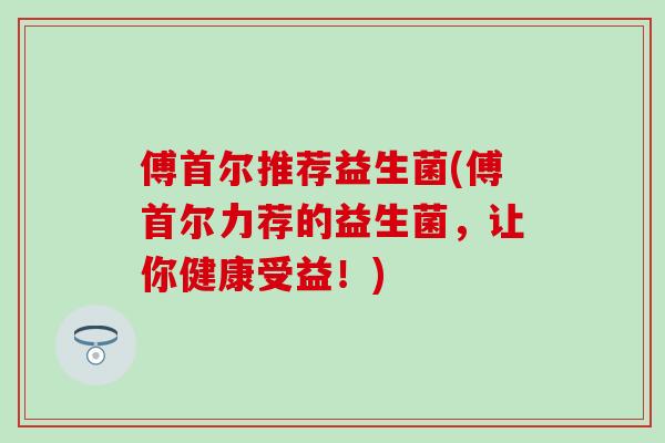 傅首尔推荐益生菌(傅首尔力荐的益生菌，让你健康受益！)
