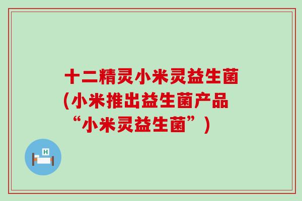 十二精灵小米灵益生菌(小米推出益生菌产品“小米灵益生菌”)