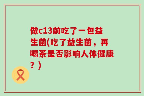 做c13前吃了一包益生菌(吃了益生菌，再喝茶是否影响人体健康？)
