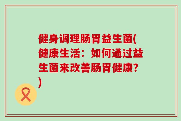 健身调理肠胃益生菌(健康生活：如何通过益生菌来改善肠胃健康？)
