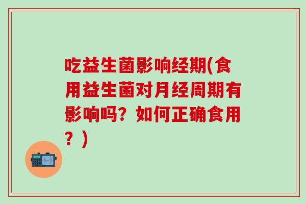吃益生菌影响经期(食用益生菌对周期有影响吗？如何正确食用？)