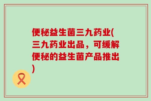 益生菌三九药业(三九药业出品，可缓解的益生菌产品推出)