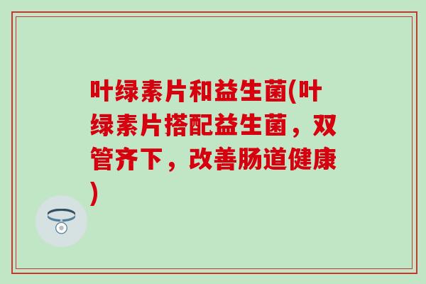 叶绿素片和益生菌(叶绿素片搭配益生菌，双管齐下，改善肠道健康)