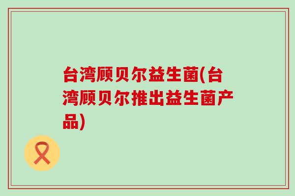 台湾顾贝尔益生菌(台湾顾贝尔推出益生菌产品)