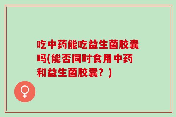 吃能吃益生菌胶囊吗(能否同时食用和益生菌胶囊？)