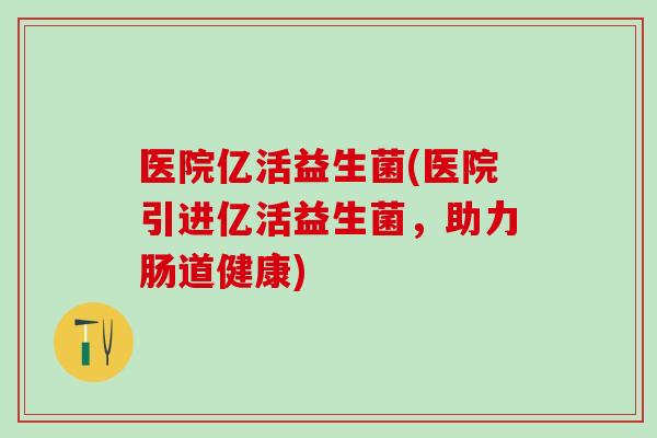医院亿活益生菌(医院引进亿活益生菌，助力肠道健康)