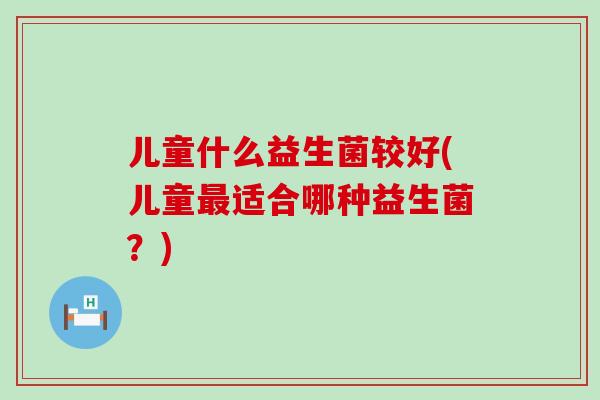 儿童什么益生菌较好(儿童适合哪种益生菌？)