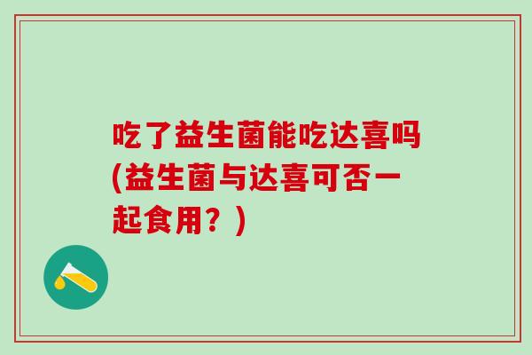 吃了益生菌能吃达喜吗(益生菌与达喜可否一起食用？)
