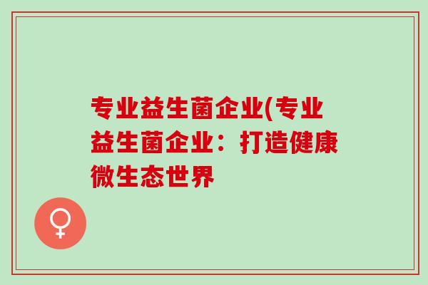 专业益生菌企业(专业益生菌企业:打造健康微生态世界 专业益生菌企业(专业益生菌企业:打造健康微生态世界