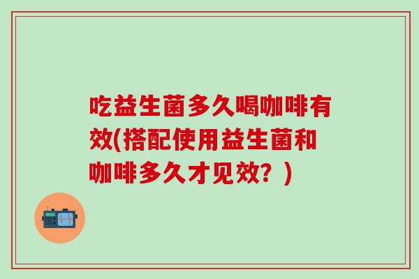 吃益生菌多久喝咖啡有效(搭配使用益生菌和咖啡多久才见效？)