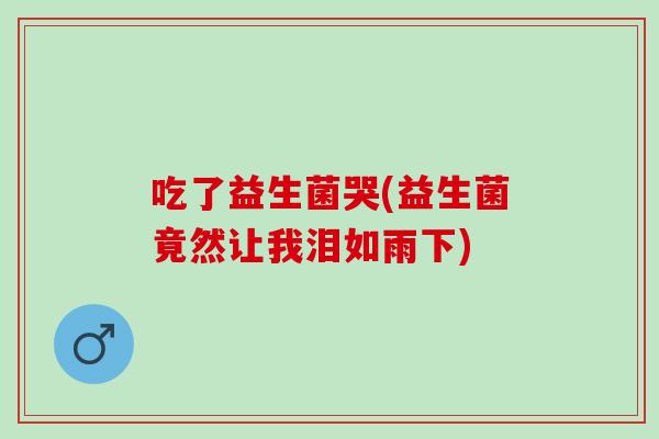 吃了益生菌哭(益生菌竟然让我泪如雨下)