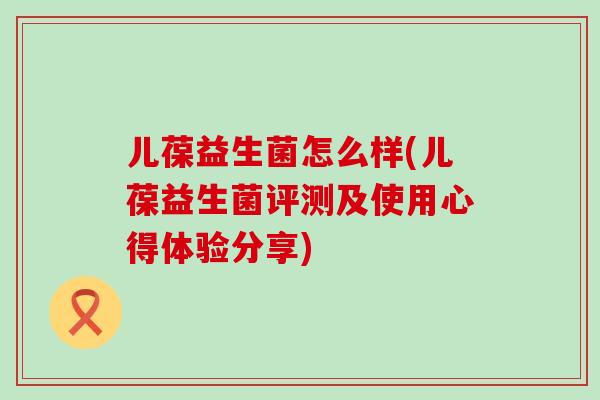 儿葆益生菌怎么样(儿葆益生菌评测及使用心得体验分享)