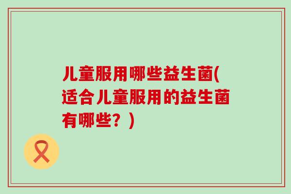 儿童服用哪些益生菌(适合儿童服用的益生菌有哪些？)