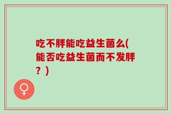 吃不胖能吃益生菌么(能否吃益生菌而不发胖？)