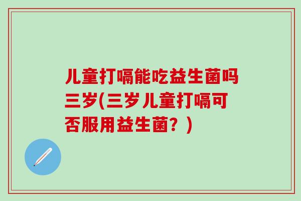 儿童打嗝能吃益生菌吗三岁(三岁儿童打嗝可否服用益生菌？)