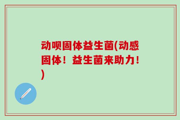 动呗固体益生菌(动感固体！益生菌来助力！)