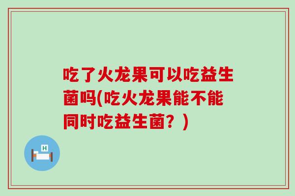 吃了火龙果可以吃益生菌吗(吃火龙果能不能同时吃益生菌？)