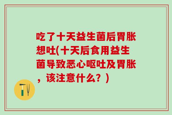 吃了十天益生菌后胃胀想吐(十天后食用益生菌导致恶心及胃胀，该注意什么？)