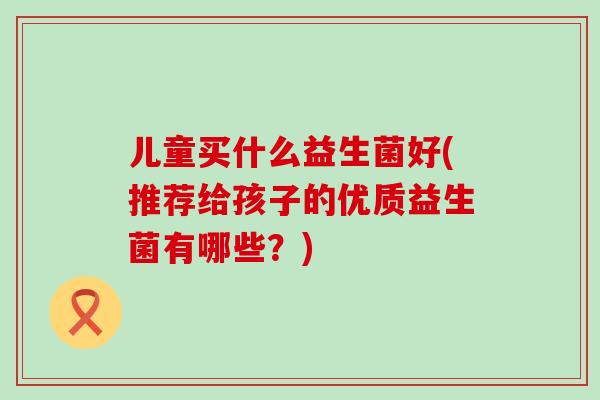 儿童买什么益生菌好(推荐给孩子的优质益生菌有哪些？)